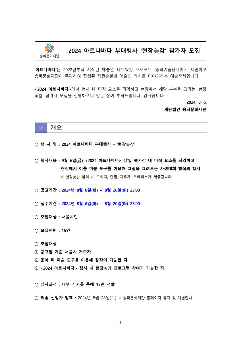 2024 아트나바다 부대행사 '현장美감' 참가자 모집 '아트나바다'는 2022년부터 시작된 예술인 네트워킹 프로젝트, 송파예술단지에서 제안하고 송파문화재단이 주관하여 진행된 자원순환과 예술의 가치를 이야기하는 예술축제입니다. <2024 아트나바다>에서 행사 내 미적 요소를 파악하고 현장에서 해당 부분을 그리는 '현장 美감' 참가자 모집을 진행하오니 많은 참여 부탁드립니다. 감사합니다. 2024. 8. 6. 재단법인 송파문화재단 개요 행사명: 2024 아트나바다 부대행사 - '현장美감' 행사내용 : 9월 6일(금) <2024 아트나바다> 당일 행사장 내 미적 요소를 파악하고 현장에서 이를 미술 도구를 이용해 그림을 그려보는 사생대회 형식의 행사 ※ 현장美감 참여 시 도화지, 연필, 지우개, 크레파스가 제공됩니다. ○ 공고기간: 2024년 8월 6일(화) ~ 8월 20일(화) 23:00 접수기간: 2024년 8월 6일(화) ~ 8월 20일(화) 23:00 모집대상 : 서울시민 ○ 모집인원 : 15인 ○ 모집대상 ① 공고일 기준 서울시 거주자 ② 종이 위 미술 도구를 이용해 창작이 가능한 자 ③ <2024 아트나바다> 행사 내 현장美감 프로그램 참여가 가능한 자 심사과정 : 내부 심사를 통해 15인 선발 최종 선정자 발표: 2024년 8월 28일(수) ※ 송파문화재단 홈페이지 공지 및 개별안내